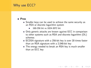 Why use ECC?
Pros
Smaller keys can be used to achieve the same security as
an RSA or discrete logarithm system
160-256 bit vs 1024-3072 bit
Only generic attacks are known against ECC in comparison
to other systems such as RSA and discrete logarithm (DL)
schemes
ECDSA signature with a 256-bit key is over 20 times faster
than an RSA signature with a 2,048-bit key
The energy needed to break an RSA key is much smaller
than an ECC key
 