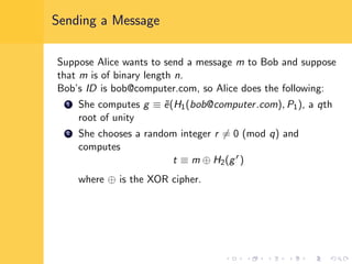 Sending a Message
Suppose Alice wants to send a message m to Bob and suppose
that m is of binary length n.
Bob’s ID is bob@computer.com, so Alice does the following:
1 She computes g ≡ ˜e(H1(bob@computer.com), P1), a qth
root of unity
2 She chooses a random integer r = 0 (mod q) and
computes
t ≡ m ⊕ H2(gr
)
where ⊕ is the XOR cipher.
 