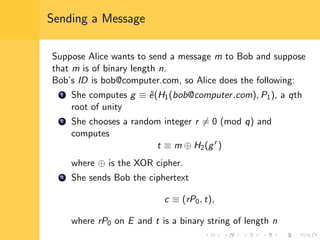Sending a Message
Suppose Alice wants to send a message m to Bob and suppose
that m is of binary length n.
Bob’s ID is bob@computer.com, so Alice does the following:
1 She computes g ≡ ˜e(H1(bob@computer.com), P1), a qth
root of unity
2 She chooses a random integer r = 0 (mod q) and
computes
t ≡ m ⊕ H2(gr
)
where ⊕ is the XOR cipher.
3 She sends Bob the ciphertext
c ≡ (rP0, t),
where rP0 on E and t is a binary string of length n
 