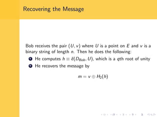 Recovering the Message
Bob receives the pair (U, v) where U is a point on E and v is a
binary string of length n. Then he does the following:
1 He computes h ≡ ˜e(DBob, U), which is a qth root of unity
2 He recovers the message by
m = v ⊕ H2(h)
 