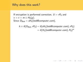 Why does this work?
If encryption is performed correction, U = rP0 and
v = t = m ⊕ H2(g).
Since DBob = sH1(bob@computer.com),
h ≡ ˜e(DBob, rP0) = ˜e(sH1(bob@computer.com), rP0)
= ˜e(H1(bob@computer.com), P0)rs
 