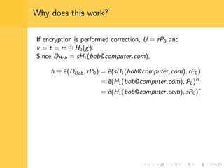 Why does this work?
If encryption is performed correction, U = rP0 and
v = t = m ⊕ H2(g).
Since DBob = sH1(bob@computer.com),
h ≡ ˜e(DBob, rP0) = ˜e(sH1(bob@computer.com), rP0)
= ˜e(H1(bob@computer.com), P0)rs
= ˜e(H1(bob@computer.com), sP0)r
 