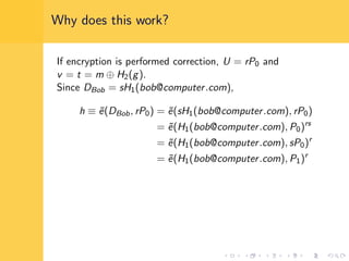 Why does this work?
If encryption is performed correction, U = rP0 and
v = t = m ⊕ H2(g).
Since DBob = sH1(bob@computer.com),
h ≡ ˜e(DBob, rP0) = ˜e(sH1(bob@computer.com), rP0)
= ˜e(H1(bob@computer.com), P0)rs
= ˜e(H1(bob@computer.com), sP0)r
= ˜e(H1(bob@computer.com), P1)r
 