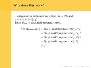 Why does this work?
If encryption is performed correction, U = rP0 and
v = t = m ⊕ H2(g).
Since DBob = sH1(bob@computer.com),
h ≡ ˜e(DBob, rP0) = ˜e(sH1(bob@computer.com), rP0)
= ˜e(H1(bob@computer.com), P0)rs
= ˜e(H1(bob@computer.com), sP0)r
= ˜e(H1(bob@computer.com), P1)r
≡ gr
 