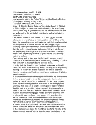 Index at Acceptance lass 87 ( 1), C 4.
International Classification:-CO 4 b.
COMPLETE SPECIFICATION.
Improvements relating to Potters' Jiggers and like Rotating Devices
for Shaping or Treating Pottery Ware.
I, WILLIAM HANCOCK, of "Mooifields",
Moss Hill, Stockton Brook, Stoke-on-Trent, in the County of Stafford,
a British Subject, do hereby declare the invention, for which I pray
that a patent may be granted to me, and the method by which it is to
be performed, to be particularly described in and by the following
statement:-
The present invention has relation to potters' jiggers and like
rotating devices for shaping or treating pottery ware and has for its
object to generally improve and modernize such devices whereby their
efficiency shall be increased and their life and utility prolonged.
According to the present invention a metal head comprising a circular
disc like body, a central bearing for the upright driving spindle and
an upright peripheral flange is provided with an external covering of
plastic such as poly-vinyl chloride to give a yielding or cushioning
protective surface.
The cavitous wall of the head is of conical or inwardly tapering
formation to accommodate a plastic mould having a tapering or conical
male formation on its underside with a wedge action.
In order that the invention may be clearly understood and readily
carried into practice reference may be had to the appended explanatory
drawings in which:The Figure illustrates in vertical sectional
elevation a rotary metal head and mould constructed according to the
present invention.
In a convenient embodiment of the present invention the head a of the
device is constructed of metal to a circular disc-like formation
having a central boss a' on its underlPrice 3 s 6 d 1 side through
which the vertical bore passes for attachment to the driving spindle.
Externally this boss a' is slightly coneshaped or tapered and the
disc-like part a is provided with an upwardly directed peripheral
flange a the inner face as of which is cone-shaped or tapered In this
invention this metal rotating jigger head a is covered externally with
a substantial layer of plastic ' such as poly-vinyl chloride or the
like by dipping or other similar operation and this plastic layer
constitutes a cushioning surface for any article brought into contact
therewith and also gives a very clean finish and appearance.
A plastic mould b is employed having on its underside a tapering
conical formation b' which will wedge into the tapering socket part a'
of the rotatable head a and this mould may overhang the sides of the
rotating member a as at b' so that it can be easily manipulated by the
 