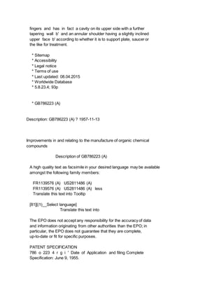 fingers and has in fact a cavity on its upper side with a further
tapering wall b' and an annular shoulder having a slightly inclined
upper face b' according to whether it is to support plate, saucer or
the like for treatment.
* Sitemap
* Accessibility
* Legal notice
* Terms of use
* Last updated: 08.04.2015
* Worldwide Database
* 5.8.23.4; 93p
* GB786223 (A)
Description: GB786223 (A) ? 1957-11-13
Improvements in and relating to the manufacture of organic chemical
compounds
Description of GB786223 (A)
A high quality text as facsimile in your desired language may be available
amongst the following family members:
FR1139576 (A) US2811486 (A)
FR1139576 (A) US2811486 (A) less
Translate this text into Tooltip
[81][(1)__Select language]
Translate this text into
The EPO does not accept any responsibility for the accuracy of data
and information originating from other authorities than the EPO; in
particular, the EPO does not guarantee that they are complete,
up-to-date or fit for specific purposes.
PATENT SPECIFICATION
786 o 223 4 r g i ' Date of Application and filing Complete
Specification: June 9, 1955.
 