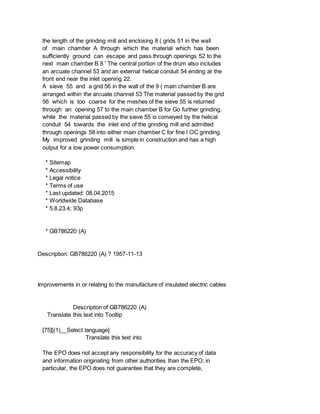 the length of the grinding mill and enclosing 8 ( grids 51 in the wall
of main chamber A through which the material which has been
sufficiently ground can escape and pass through openings 52 to the
next main chamber B 8 ' The central portion of the drum also includes
an arcuate channel 53 and an external helical conduit 54 ending at the
front end near the inlet opening 22.
A sieve 55 and a grid 56 in the wall of the 9 ( main chamber B are
arranged within the arcuate channel 53 The material passed by the grid
56 which is too coarse for the meshes of the sieve 55 is returned
through an opening 57 to the main chamber B for Go further grinding,
while the material passed by the sieve 55 is conveyed by the helical
conduit 54 towards the inlet end of the grinding mill and admitted
through openings 58 into either main chamber C for fine l OC grinding.
My improved grinding mill is simple in construction and has a high
output for a low power consumption.
* Sitemap
* Accessibility
* Legal notice
* Terms of use
* Last updated: 08.04.2015
* Worldwide Database
* 5.8.23.4; 93p
* GB786220 (A)
Description: GB786220 (A) ? 1957-11-13
Improvements in or relating to the manufacture of insulated electric cables
Description of GB786220 (A)
Translate this text into Tooltip
[75][(1)__Select language]
Translate this text into
The EPO does not accept any responsibility for the accuracy of data
and information originating from other authorities than the EPO; in
particular, the EPO does not guarantee that they are complete,
 