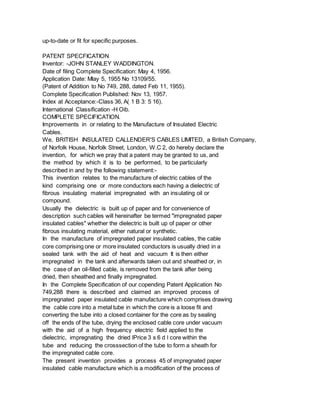 up-to-date or fit for specific purposes.
PATENT SPECFICATION
Inventor: -JOHN STANLEY WADDINGTON.
Date of filing Complete Specification: May 4, 1956.
Application Date: Mlay 5, 1955 No 13109/55.
(Patent of Addition to No 749, 288, dated Feb 11, 1955).
Complete Specification Published: Nov 13, 1957.
Index at Acceptance:-Class 36, A( 1 B 3: 5 16).
International Classification -H Oib.
COMPLETE SPECIFICATION.
Improvements in or relating to the Manufacture of Insulated Electric
Cables.
We, BRITISH INSULATED CALLENDER'S CABLES LIMITED, a British Company,
of Norfolk House, Norfolk Street, London, W.C 2, do hereby declare the
invention, for which we pray that a patent may be granted to us, and
the method by which it is to be performed, to be particularly
described in and by the following statement:-
This invention relates to the manufacture of electric cables of the
kind comprising one or more conductors each having a dielectric of
fibrous insulating material impregnated with an insulating oil or
compound.
Usually the dielectric is built up of paper and for convenience of
description such cables will hereinafter be termed "impregnated paper
insulated cables" whether the dielectric is built up of paper or other
fibrous insulating material, either natural or synthetic.
In the manufacture of impregnated paper insulated cables, the cable
core comprising one or more insulated conductors is usually dried in a
sealed tank with the aid of heat and vacuum It is then either
impregnated in the tank and afterwards taken out and sheathed or, in
the case of an oil-filled cable, is removed from the tank after being
dried, then sheathed and finally impregnated.
In the Complete Specification of our copending Patent Application No
749,288 there is described and claimed an improved process of
impregnated paper insulated cable manufacture which comprises drawing
the cable core into a metal tube in which the core is a loose fit and
converting the tube into a closed container for the core as by sealing
off the ends of the tube, drying the enclosed cable core under vacuum
with the aid of a high frequency electric field applied to the
dielectric, impregnating the dried lPrice 3 s 6 d l core within the
tube and reducing the crosssection of the tube to form a sheath for
the impregnated cable core.
The present invention provides a process 45 of impregnated paper
insulated cable manufacture which is a modification of the process of
 