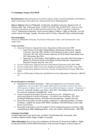 1
1
CV Guadalupe Francia, 2016-09-04
Research areas: Education policies in relation to Equity, Justice, Social Sustainability and Childrens
rights to Education, Policy Research, .European Policies for Multilingualism.
Degree of Doctor :Doctor of Philosophy in Education. Stockholm University obtained on the 14
February 2000. Title of Doctoral Thesis: POLICY AS TEXT AND AS PRACTICE. Analysis of the
concept of equivalence in the Swedish education reformin the 1990sin regard to compulsory
school. Department of Education. Thesis research subjects:Childrens rights in Education, Law and
school contexts for Equity, Equality, Diversity and Free Choice, Education Policy and Intertextuality
Present position:
Professor, M?lardalen University, The School of Education, Culture and Communication since
August 2016
Earlier positions
? Associate Professor, Uppsala University, Department of Education from2009
o Senior lecturer (in Swedish: H?gskolelektor) Department of Education, Uppsala
University, from July 2005. Member of the Education Faculty Council, Uppsala
University 2011-July 2016/Assistant supervisor for Ph D student Janne Kontio since
2011 Dissertation June 2016
o Supervisor for Ph D student Matts Dahlkwist since November 2014 Dissertation is
planned for 2019.Gest teacher at the Master of Social Education, Department of
Education Granada university since 2012
? Lecture in Education, Uppsala University,Department of Education (July 2005-2009)
? Lecture in Education, ?rebro University, Depatment of Education July 2001- June 2005)
? Lecture in Education, S?dert?rn University,Teacher Training School,February 2000-June
2001)
? Doctor of Philosophy in Education, StockholmUniversity,Department in Education. 2000-02-
14
Research projects (a selection):
? Participant for Sweden in the project  Offre denseignement et cole moyenne. Etude
comparative  aims to analyze and compare differentiated curriculum practices for school
offer targeted to children from 11-15 years old in different European countries. The project is
funded by Universit Lumire Lyon France 2014-2015. The funding involves both the cost
for a network symposium and publication works.
? Leader researcher in the project Spanska sommodernt spr?k C M?jligheteroch
utmaningar[Spanish asmodernt language C Possibilities and chanllenges. 2011-2013
[Funding:Fortbildningsavdelning f?r skolans internationalisering. Uppsala university.
? Researcher in the project Socrates Europep. Comparison d ducation prioritaire en Europe
Evaluation, condition de russite (2007-2009) Coordinator FRANDJI Daniel, Centre Alain
Savary, Lyon France.
? Researcher in the project Vad? likv?rdighet? Omlikv?rdighetsbegreppetsinneb?rder iolika
sammanhang p? skilda utbildningspolitiska niv?er och i konkret skolverksamhet. 2003-2005
Languages knowledge:
Swedish (understand, read, speak,write: excellent); French (understand, read,speak, write:
excellent); Spanish (mother tongue); English (very good)
Other information: Peer-reviewer for contributions f?r Network 25, Research on Childrens Rights
in Education (EERA/ECER) (2008-2016);Expert of the Network of Experts on Social Aspect of
 