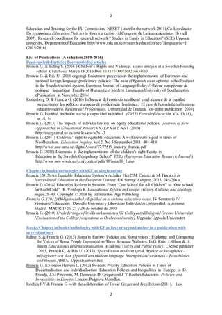 2
2
Education and Training for the EU Commission, NESET (start for the network 2011);Co-koordinator
f?r symposium Education Policiesin America Latina vid Congreso de Latinamericanistas Brysell
2007). Research coordinator for research network  Studies in Equity in Education (SEE) Uppsala
university, Department of Education http://www.edu.uu.se/research/education/see/?languageId=1
(2015-2016)
List ofPublications (A selection 2010-2016)
Peer-rewieded articles Peer-rewieded articles
Francia G. & Edling S. (2016 ) Childrens Rights and Violence: a case analysis at a Swedish boarding
school Childhood March 18 2016 Doi: 10.1177/0907568216634063
Francia G. & Riis U. (2016 ongoing) Enactment processes in the implementation of European and
national foreign language proficiency policies: The case of Spanish as an optional school subject
in the Swedish school system. European Journal of Language Policy />Revue europenne de
politique linguistique Faculty of Humanities/ Modern Languages University of Southampton.
(Publication in November 2016)
Rottenberg D. & Francia G. (2016) Influencia del contexto neoliberal en el alcance de la equidad
propuesta por las polticas europeas de proficiencia lingstica: El caso del espa?ol en el sistema
educativo sueco. Revista del Profesorado. Universidad de Granada (on-going publication 2016)
Francia G. Equidad, inclusin social y capacidad individual (2015) Foro de Educacin,Vol. 13(18),,
nr 18, 5-
Francia G. (2013) The impacts of individualization on equity educational policies. Journal of New
Approaches in Educational Research NAER Vol2, No 1 (2013)
http://naerjournal.ua.es/article/view/v2n1-3
Francia G. (2011) Childrens right to equitable education: A welfare states goal in times of
Neoliberalism. Education Inquiry.Vol.2 . No 3 September 2011 401-419
http://www.use.umu.se /digitalAssets/77/77519_inquiry_francia.pdf
Francia G (2011) Dilemmas in the implementation of the children's right Equity in
Education in the Swedish Compulsory School" EERJ (European Education Research Journal )
http://www.wwwords.eu/eerj/content/pdfs/10/issue10_1.asp
Chapter in books/anthologieswith GF as single author
Francia (2015) An Equitable Education Systems Achilles Heel? M. Catarci& M. Fiorucci In
Intercultural Education in the European Context. UKSurrey:Ashgate , 2015, 245-266 s
Francia G. (2014) Education Reform in Sweden. From One School for All Children to One school
for Each Child R. Verdugo R. Educational Reformin Europe: History, Culture, and Ideology,
pages 25C40. Copyright ? 2014 by Information Age Publishing
Francia G. (2012) Obligatoriedad y Equidad en el sistema educativo sueco. IV Seminario IV
SeminarioEducacin: Derecho Universal y Libertades IndividualesUniversidad Autonoma
Madrid MADRID 26, 27 y 28 de octubre de 2010
Francia G. (2010) Utv?rdering av f?rs?ksverksamheten f?r Collegeutbildning vid ?rebro Universitet
[Evaluation of the College programme at ?rebro university]. Uppsala:Uppsala Universitet
Books/Chapter in books/anthologies with GF as first or second author in a publication with
several authors
Edling S. & Francia G. (2015) Roma in Europe: Policies and Roma voices . Exploring and Comparing
the Voices of Roma People Expressed on Three Separate Websites. In G. Ruiz, J. Olson & H.
Biseth Educational Internationalisation, Academic Voices and Public Policy. ,Sense publisher
, 2015, Francia G. & Riis U. (2013). Spanska sommodernt spr?k. Styrkor och svagheter C
m?jligheter och hot.[Spanish ans modern language. Strengths and weakness C Possibilities
and threats.](FBA. Uppsala universitet)
Francia G. &Moreno Herrera L. (2012) Sweden: Priority Education Policies in Times of
Decentralisation and Individualisation Education Policies and Inequalities in Europe. In D.
Frandji, J.M Pincemin, M. Demeuse,D. Greger and J-Y Rochex Education Policies and
Inequalitiesin Europe. London: Palgrave Mcmillan.
Rochex J-Y & Francia G. with the colaboration of David Greger and Joce Breton (2011), Les
 