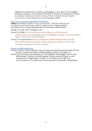 3
3
adaptations et transformatios curriculaires et pedagogiques et leurs agents dans les politiques
deducation prioritaraire. In D. Frandji, J.M Pncemin, M. Demeuse,D. Greger and J-Y Rochex
Les politiques deduction prioritaire en Europe, Volume 2 Quel devenir pourlgalit
scolaire?Lyon : Institut National Recherche Pdagogique (INRP)
Peer- Reviewconference contributions (a selection)
Edling, S. & Francia, G. (2016). Private or public good? : Exploring violent acts at a
boarding school in Sweden froma childrens right perspective.Paper accepted for
presentation at The American Educational Research Association (AERA) annual
meeting, 8-12 April, 2016, Washington, USA.
Francia G. & Edling S. Can School Leaders make a difference in the Protection of
Children fromViolence in Boarding Schools ? Contribution to Network Research on Children's
Rights in Education, ECER 2015 Budapest.
Francia G. & ArrabalAncheta A. Equity challengesin Neoliberal Education Policies for the
Early Childhood Education and Care in Spain and Sweden. Network 23. Policy Studies
and Politics of Education ECER 2015. Budapest.
Popular scientific publications
Francia G. & Riis U. (2014) Tillv?xtens risker: En rapport om spanska som modernt spr?k.[The risk
for grow: A report about Spanish as Modern language] Lingua 2014:2 pages 2-5
Francia G. (2013) Svenska som andraspr?k (Sva):literacypraktik f?r likv?rdighet eller f?r social
differentiering? [ Swedish as Second Language: Litteracy practice for Equity or social
reproduction] I S. Bagga-Gupta, C. Linberg, A.C. Ewaldsson och R. S?lj? (red)
Litteracypraktiker i och utanf?rskolan [Litteracy practices in and outside schools]Gleerup
 