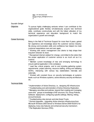 Mob: +91-9810542180
Email:sehgal_2000@hotmail.co
m
Saurabh Sehgal
Objective To pursue highly challenging ventures where I can contribute to the
organizational goals thereby simultaneously acquire new technical
skills, contribute constructively and with the fullest utilization of my
technical experience and education background to match the
organization’s growth and strength.
Career Summary
Being in the field of Technical Support for more than 8 years, gained
fair experience and knowledge about the customer service industry.
My strong communication skills and confidence has helped me meet
customer expectations over and over again.
* Working with senior management and clients to help shape their
long-term direction & vision.
* Recognized internal catalyst for change, committed to the notion that
the proper application of customer service is as much art as it is
science.
* Maintain current knowledge of new and emerging technology to
ensure optimal application in the workplace.
* Lead few critical projects, end to end including gathering system
requirements, project planning, resource staffing, writing and validating
SOWs, interacting with various key stakeholders internally and
externally.
* Worked with constant focus on security technologies at systems
levels such as Windows systems, active directory security architecture
etc.
Technical Skills
* Implementation of Active Directory, i.e., designing AD infrastructure
* Troubleshooting and administration of Active Directory Replication.
* Managing securities and policies, beyond that creating and managing
users and groups to knowledge of AD structure, OU, Group Policies,
Software deployment, configuring specific settings, filtering, linking,
account lockouts.
* Troubleshooting inter-domain and inter-forest Trusts.
* Domain Upgrades - Upgrading Active directory infrastructure from
Microsoft Windows 2003 Server to Windows Server 2008 R2/2012 for
deploying many new features and enhanced security mechanism.
* File Replication Services (FRS).
 