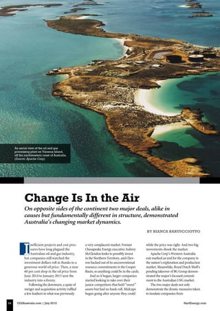 OGIAustralia.com | July 2015 HartEnergy.com64
Finance
On opposite sides of the continent two major deals, alike in
causes but fundamentally different in structure, demonstrated
Australia’s changing market dynamics.
Change Is In the Air
BY BIANCA BARTUCCIOTTO
An aerial view of the oil and gas
processing plant on Varanus Island,
off the northwestern coast of Australia.
(Source: Apache Corp)
I
nefficient projects and cost pres-
sures have long plagued the
Australian oil and gas industry,
but companies still watched the
investment dollars roll in thanks to a
generous world oil price. Then, a near
60 per cent drop in the oil price from
June 2014 to January 2015 sent the
industry into a frenzy.
Followingthedownturn,aspateof
mergerandacquisitionactivityruffled
afewfeathersinwhatwaspreviously
averycomplacentmarket.Former
ChesapeakeEnergyexecutiveAubrey
McClendonlookstopossiblyinvest
intheNorthernTerritory,andChev-
ronbackedoutofitsunconventional
resourcecommitmentsintheCooper
Basin,soanythingcouldbeinthecards.
And so it began, larger companies
started looking to take over their
junior competitors that held “sweet”
assets but had no bank roll. Midcaps
began going after anyone they could
while the price was right. And two big
movements shook the market.
ApacheCorp’sWesternAustralia
exitmarkedanendforthecompanyin
thenation’sexplorationandproduction
market.Meanwhile,RoyalDutchShell’s
pendingtakeoverofBGGroupdemon-
stratedthemajor’sfocusedcommit-
menttotheAustralianLNGmarket.
Thetwomajordealsnotonly
demonstratethedrasticmeasurestaken
toinsulatecompaniesfrom
 