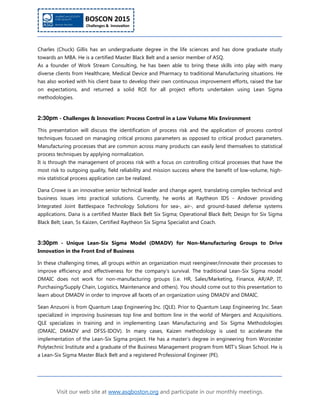 Visit our web site at www.asqboston.org and participate in our monthly meetings.
Charles (Chuck) Gillis has an undergraduate degree in the life sciences and has done graduate study
towards an MBA. He is a certified Master Black Belt and a senior member of ASQ.
As a founder of Work Stream Consulting, he has been able to bring these skills into play with many
diverse clients from Healthcare, Medical Device and Pharmacy to traditional Manufacturing situations. He
has also worked with his client base to develop their own continuous improvement efforts, raised the bar
on expectations, and returned a solid ROI for all project efforts undertaken using Lean Sigma
methodologies.
2:30pm - Challenges & Innovation: Process Control in a Low Volume Mix Environment
This presentation will discuss the identification of process risk and the application of process control
techniques focused on managing critical process parameters as opposed to critical product parameters.
Manufacturing processes that are common across many products can easily lend themselves to statistical
process techniques by applying normalization.
It is through the management of process risk with a focus on controlling critical processes that have the
most risk to outgoing quality, field reliability and mission success where the benefit of low-volume, high-
mix statistical process application can be realized.
Dana Crowe is an innovative senior technical leader and change agent, translating complex technical and
business issues into practical solutions. Currently, he works at Raytheon IDS - Andover providing
Integrated Joint Battlespace Technology Solutions for sea-, air-, and ground-based defense systems
applications. Dana is a certified Master Black Belt Six Sigma; Operational Black Belt; Design for Six Sigma
Black Belt; Lean, 5s Kaizen, Certified Raytheon Six Sigma Specialist and Coach.
3:30pm - Unique Lean-Six Sigma Model (DMADV) for Non-Manufacturing Groups to Drive
Innovation in the Front End of Business
In these challenging times, all groups within an organization must reengineer/innovate their processes to
improve efficiency and effectiveness for the company’s survival. The traditional Lean-Six Sigma model
DMAIC does not work for non-manufacturing groups (i.e. HR, Sales/Marketing, Finance, AR/AP, IT,
Purchasing/Supply Chain, Logistics, Maintenance and others). You should come out to this presentation to
learn about DMADV in order to improve all facets of an organization using DMADV and DMAIC.
Sean Anzuoni is from Quantum Leap Engineering Inc. (QLE). Prior to Quantum Leap Engineering Inc. Sean
specialized in improving businesses top line and bottom line in the world of Mergers and Acquisitions.
QLE specializes in training and in implementing Lean Manufacturing and Six Sigma Methodologies
(DMAIC, DMADV and DFSS-IDOV). In many cases, Kaizen methodology is used to accelerate the
implementation of the Lean-Six Sigma project. He has a master’s degree in engineering from Worcester
Polytechnic Institute and a graduate of the Business Management program from MIT’s Sloan School. He is
a Lean-Six Sigma Master Black Belt and a registered Professional Engineer (PE).
 