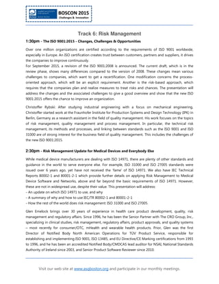 Visit our web site at www.asqboston.org and participate in our monthly meetings.
Track 6: Risk Management
1:30pm - The ISO 9001:2015 - Changes, Challenges & Opportunities
Over one million organizations are certified according to the requirements of ISO 9001 worldwide,
especially in Europe. An ISO certification creates trust between customers, partners and suppliers, it drives
the companies to improve continuously.
For September 2015, a revision of the ISO 9001:2008 is announced. The current draft, which is in the
review phase, shows many differences compared to the version of 2008. These changes mean various
challenges to companies, which want to get a recertification. One modification concerns the process-
oriented approach, which will be an explicit requirement. Another is the risk-based approach, which
requires that the companies plan and realize measures to treat risks and chances. The presentation will
address the changes and the associated challenges to give a good overview and show that the new ISO
9001:2015 offers the chance to improve an organization.
Christoffer Rybski: After studying industrial engineering with a focus on mechanical engineering,
Christoffer started work at the Fraunhofer Institute for Production Systems and Design Technology (IPK) in
Berlin, Germany as a research assistant in the field of quality management. His work focuses on the topics
of risk management, quality management and process management. In particular, the technical risk
management, its methods and processes, and linking between standards such as the ISO 9001 and ISO
31000 are of strong interest for the business field of quality management. This includes the challenges of
the new ISO 9001:2015.
2:30pm - Risk Management Update for Medical Devices and Everybody Else
While medical device manufacturers are dealing with ISO 14971, there are plenty of other standards and
guidance in the world to serve everyone else. For example, ISO 31000 and ISO 27005 standards were
issued over 6 years ago, yet have not received the ‘fame’ of ISO 14971. We also have IEC Technical
Reports 80002-1 and 80001-2-1 which provide further details on applying Risk Management to Medical
Device Software and Networks, above and far beyond the basic requirements of ISO 14971. However,
these are not in widespread use, despite their value. This presentation will address:
- An update on which ISO 14971 to use, and why
- A summary of why and how to use IEC/TR 80002-1 and 80001-2-1
- How the rest of the world does risk management: ISO 31000 and ISO 27005.
Glen Emelock brings over 30 years of experience in health care product development, quality, risk
management and regulatory affairs. Since 1996, he has been the Senior Partner with The CRO Group, Inc.,
specializing in clinical studies, risk management, regulatory affairs, product approvals, and quality systems
– most recently for consumer/OTC, mHealth and wearable health products. Prior, Glen was the first
Director of Notified Body North American Operations for TÜV Product Service, responsible for
establishing and implementing ISO 9001, ISO 13485, and EU Directive/CE Marking certifications from 1993
to 1996, and he has been an accredited Notified Body/CMDCAS lead auditor for NSAI, National Standards
Authority of Ireland since 2003, and Senior Product Software Reviewer since 2010.
 