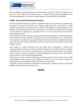 Visit our web site at www.asqboston.org and participate in our monthly meetings.
Glen has a Masters in Biomedical Engineering from Rensselaer, and a B.S.E.E. from Union College. He is a
past chair of the AAMI Annual Meeting Sessions on Medical Device Software Development and
International Regulations, and has been a frequent speaker for AdvaMed, RAPS and ASQ/NEBG.
3:30pm - Business Quality Risk Management Analysis
As many organizations attempt to squeeze a competitive edge from every activity, the evaluation and
management of business risk becomes more important. Organizations that use ISO 9001 as a QMS
standard can look forward to new requirements in 2015 that will heighten the need and importance of an
effective risk management process. As with any discipline, it may be difficult to identify those areas where
a formal approach to analyzing risk is warranted. Further, it is not clear what tools are best suited for
performing those analyses.
This presentation will review some key risks associated with business operations for product development,
sales, material procurement, planning, IT, production, quality control and shipping. A four case approach
to risk evaluation is developed using quadrant analysis, and financial calculations supported by technical
assessments allow risks to be quantified and permit risk comparisons, even across business units of widely
divergent resources.
James August is a quality professional with over twenty years of experience in industrial and
military/aerospace manufacturing. He holds a Bachelor of Engineering from SUNY Stony Brook, a Masters
in Materials Science from the same university and has completed post graduate work at the Colorado
School of Mines. Currently, Jim is Director of Quality Management for American Biltrite Tape Products
Division where he is their ISO 9001:2008 representative.
James August is a senior member of ASQ with the Princeton and South Jersey sections. He is an ASQ
Certified Quality Auditor since 1993 and a CMQ/OE since 2008. He also is a member of ASCD and a
Registered Professional Development Provider (for education) in New Jersey.
Jim August is a regular contributor to ASQ section programs both as a speaker and also as a trainer for
CMQ/OE and CQE certification refresher courses.
NOTES:
 