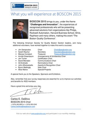 Visit our web site at www.asqboston.org and participate in our monthly meetings.
What you will experienceWhat you will experienceWhat you will experienceWhat you will experience at BOSCON 2015at BOSCON 2015at BOSCON 2015at BOSCON 2015
BOSCON 2015 brings to you, under the theme
“Challenges and Innovation”, the experiences of
recognized professionals who will be presenting
advanced solutions from organizations like Philips,
Rockwell Automation, Harvard Business School, Shire,
Raytheon and many others, making this event “The
Boston Quality Conference”.
The following American Society for Quality Boston Section leaders, and many
additional volunteers, have worked together to make this event a success:
• Jim Saropoulos Chair Chair@asqboston.org
• Sarah Rauhut Secretary Secretary@asqboston.org
• Maryse Constant Treasurer Treasurer@asqboston.org
• Arnold Greenbaum Arrangements & Scholarship Chair
• Jim Turner Certification Chair
• David Manalan Communications Chair
• Gil Andrade Nominations Chair
• John Athanasiadis Awards & Recognition Chair
• Byron Mattingly Web Chair
• Alice Maina Special Projects
A special thank you to the Speakers, Sponsors and Exhibitors.
Also, remember that your survey responses are essential for us to improve our activities
and benefits for ASQ members.
Have a great time and enjoy your day.
Carlos E. DaSilva
BOSCON 2015 Chair
+1(978) 460 8625 or +1(978) 905-0342
Carlos.DaSilva@asqboscon.com
 