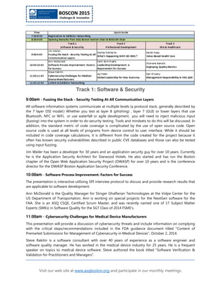Visit our web site at www.asqboston.org and participate in our monthly meetings.
Track 1: Software & Security
9:00am - Fuzzing the Stack - Security Testing At All Communication Layers
All software information systems communicate at multiple levels (a protocol stack, generally described by
the 7 layer OSI model.) Whether you test at layer 8 (phishing) , layer 7 (GUI) or lower layers that use
Bluetooth, NFC or WiFi, or use waterfall or agile development, you will need to inject malicious input
(fuzzing) into the system in order to do security testing. Tools and mindsets to do this will be discussed. In
addition, the standard metric of code coverage is complicated by the use of open source code. Open
source code is used at all levels of programs from device control to user interface. While it should be
included in code coverage calculations, it is different from the code created for the project because it
often has known security vulnerabilities described in public CVE databases and those can also be tested
using input fuzzing.
Jim Weiler has been a developer for 30 years and an application security guy for over 10 years. Currently
he is the Application Security Architect for Starwood Hotels. He also started and has run the Boston
chapter of the Open Web Application Security Project (OWASP) for over 10 years and is the conference
director for the OWASP Boston Application Security Conference.
10:00am - Software Process Improvement: Factors for Success
The presentation is interactive utilizing SPI interview protocol to discuss and provide research results that
are applicable to software development.
Ann McDonald is the Quality Manager for Stinger Ghaffarian Technnologies at the Volpe Center for the
US Department of Transportation. Ann is working on special projects for the NextGen software for the
FAA. She is an ASQ CSQE, Certified Scrum Master, and was recently named one of 17 Subject Matter
Experts (SMEs) in Software Quality for the SGT Class of 2014 FSME's.
11:00am - Cybersecurity Challenges for Medical Device Manufacturers
This presentation will provide a discussion of cybersecurity threats and include information on complying
with the critical steps/recommendations included in the FDA guidance document titled "Content of
Premarket Submissions for Management of Cybersecurity in Medical Devices", October 2, 2014.
Steve Rakitin is a software consultant with over 40 years of experience as a software engineer and
software quality manager. He has worked in the medical device industry for 25 years. He is a frequent
speaker on topics to medical device software. Steve authored the book titled "Software Verification &
Validation for Practitioners and Managers".
 