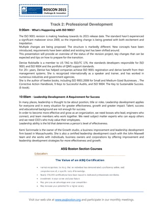 Visit our web site at www.asqboston.org and participate in our monthly meetings.
Track 2: Professional Development
9:00am - What's Happening with ISO 9001?
The ISO 9001 revision is making headway towards its 2015 release date. The standard hasn't experienced
a significant makeover since 2000, so the impending change is being greeted with both excitement and
trepidation.
Multiple changes are being proposed. The structure is markedly different. New concepts have been
introduced, requirements have been added and existing text has been shifted around.
This presentation will provide an overview of the status of the revision project, key changes that can be
expected and tips on how to prepare for the transition.
Denise Robitaille is a member to US TAG to ISO/TC 176, the standards developers responsible for ISO
9001 and ISO 9004 and the portfolio of QMS support standards.
For 20+ years, Denise has helped companies achieve ISO 9001 registration and derive benefit from their
management systems. She is recognized internationally as a speaker and trainer, and has worked in
numerous industries and government agencies.
She is the author of twelve books, including ISO 9001:2008 for Small and Medium-Sized Businesses. , The
Corrective Action Handbook, 9 Keys to Successful Audits, and ISO 9004: The Key to Sustainable Success.
(E-book).
10:00am - Leadership Development: A Requirement for Success
In many places, leadership is thought to be about position, title or roles. Leadership development applies
for everyone and in every situation for greater effectiveness, growth and greater impact. Talent, success
and educational background are not enough for success.
In order to become more effective and grow as an organization, we need bosses who lead, engineers who
connect, and team members who work together. We need subject matter experts who can equip others
and we need CEO’s who truly value their employees.
Leadership ability is the lid that determines a person’s level of effectiveness.
Kemi Sorinmade is the owner of the Growth studio, a business improvement and leadership development
firm based in Massachusetts. She is also a certified leadership development coach with the John Maxwell
team and she works with individuals, business owners and corporations by offering improvement and
leadership development strategies for more effectiveness and growth.
ASQ Boston Section Courses
 
