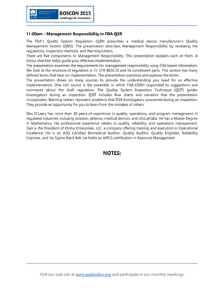 Visit our web site at www.asqboston.org and participate in our monthly meetings.
11:00am - Management Responsibility in FDA QSR
The FDA’s Quality System Regulation (QSR) prescribes a medical device manufacturer’s Quality
Management System (QMS). The presentation describes Management Responsibility by reviewing the
regulations, inspection methods, and Warning Letters.
There are five components to Management Responsibility. This presentation explains each of them. A
bonus checklist helps guide your effective implementation.
The presentation examines the requirements for management responsibility using FDA based information.
We look at the structure of regulation in 21 CFR §820.20 and its constituent parts. This section has many
defined terms that bear on implementation. The presentation examines and explains the terms.
The presentation draws on many sources to provide the understanding you need for an effective
implementation. One rich source is the preamble in which FDA-CDRH responded to suggestions and
comments about the draft regulation. The Quality System Inspection Technique (QSIT) guides
Investigators during an inspection. QSIT includes flow charts and narrative that the presentation
incorporates. Warning Letters represent problems that FDA Investigators uncovered during an inspection.
They provide an opportunity for you to learn from the mistakes of others.
Dan O’Leary has more than 30 years of experience in quality, operations, and program management in
regulated industries including aviation, defense, medical devices, and clinical labs. He has a Master Degree
in Mathematics. His professional experience relates to quality, reliability, and operations management.
Dan is the President of Ombu Enterprises, LLC, a company offering training and execution in Operational
Excellence. He is an ASQ Certified Biomedical Auditor, Quality Auditor, Quality Engineer, Reliability
Engineer, and Six Sigma Black Belt; he holds an APICS certification in Resource Management.
NOTES:
 