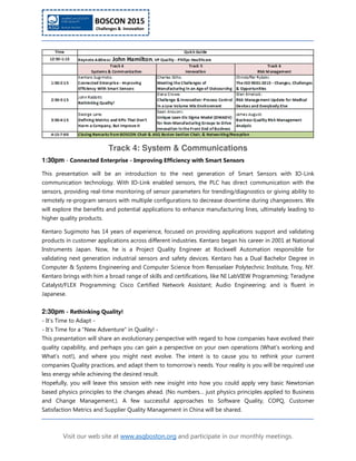 Visit our web site at www.asqboston.org and participate in our monthly meetings.
Track 4: System & Communications
1:30pm - Connected Enterprise - Improving Efficiency with Smart Sensors
This presentation will be an introduction to the next generation of Smart Sensors with IO-Link
communication technology. With IO-Link enabled sensors, the PLC has direct communication with the
sensors, providing real-time monitoring of sensor parameters for trending/diagnostics or giving ability to
remotely re-program sensors with multiple configurations to decrease downtime during changeovers. We
will explore the benefits and potential applications to enhance manufacturing lines, ultimately leading to
higher quality products.
Kentaro Sugimoto has 14 years of experience, focused on providing applications support and validating
products in customer applications across different industries. Kentaro began his career in 2001 at National
Instruments Japan. Now, he is a Project Quality Engineer at Rockwell Automation responsible for
validating next generation industrial sensors and safety devices. Kentaro has a Dual Bachelor Degree in
Computer & Systems Engineering and Computer Science from Rensselaer Polytechnic Institute, Troy, NY.
Kentaro brings with him a broad range of skills and certifications, like NI LabVIEW Programming; Teradyne
Catalyst/FLEX Programming; Cisco Certified Network Assistant; Audio Engineering; and is fluent in
Japanese.
2:30pm - Rethinking Quality!
- It's Time to Adapt -
- It's Time for a "New Adventure" in Quality! -
This presentation will share an evolutionary perspective with regard to how companies have evolved their
quality capability, and perhaps you can gain a perspective on your own operations (What’s working and
What’s not!), and where you might next evolve. The intent is to cause you to rethink your current
companies Quality practices, and adapt them to tomorrow’s needs. Your reality is you will be required use
less energy while achieving the desired result.
Hopefully, you will leave this session with new insight into how you could apply very basic Newtonian
based physics principles to the changes ahead. (No numbers… just physics principles applied to Business
and Change Management.). A few successful approaches to Software Quality, COPQ, Customer
Satisfaction Metrics and Supplier Quality Management in China will be shared.
 
