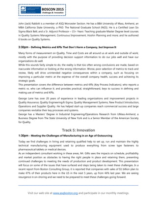 Visit our web site at www.asqboston.org and participate in our monthly meetings.
John (Jack) Rabbitt is a member of ASQ Worcester Section. He has a BBA University of Mass, Amherst, an
MBA California State University, a PhD: The National Graduate School (NGS). He is a Certified Lean Six
Sigma Black Belt; and a Sr. Adjunct Professor – 15+ Years: Teaching graduate Master Degree level courses
in Quality Systems Management, Continuous Improvement, Hoshin Planning and more; and he authored
6 books on Quality Systems.
3:30pm - Defining Metrics and KPIs That Don't Harm a Company, but Improve It
Many forms of measurement on Quality, Time and Costs are all around us at work and outside of work;
mostly with the purpose of providing decision support information to do our jobs well and have our
organizations do well.
While this sounds fairly simple to do, the reality is that too often wrong conclusions are made, based on
inaccurate information or looking at the wrong information. Worse, poor selection of metrics to track and
review, likely will drive unintended negative consequences within a company, such as focusing on
improving a particular metric at the expense of the overall company health, success and achieving its
strategic goals.
This presentation covers the difference between metrics and KPIs (Key Process Indicators); who reports a
metric vs. who can influence it; and provides practical, straightforward, keys to success in defining and
making use of metrics and KPIs.
George Lane has over 20 years of experience in leading organizations and improvement projects in
Quality Assurance, Quality Engineering/6-Sigma, Quality Management Systems, New Product Introduction,
Operations and Supplier Quality. He has helped start-up companies reach commercial success and large
companies revitalize their key processes and systems.
George has a Masters’ Degree in Industrial Engineering/Operations Research from UMass-Amherst; a
Business Degree from The State University of New York and is a Senior Member of the American Society
for Quality.
Track 5: Innovation
1:30pm - Meeting the Challenges of Manufacturing in an Age of Outsourcing
Today we find challenges in hiring and retaining qualified help to set up, run and maintain the highly
technical manufacturing equipment used to produce everything from screw type fasteners to
pharmaceutical tablets or medical devices.
As an independent consultant working in these areas, Mr. Gillis sees the impacts on schedule, profitability
and market position as obstacles to having the right people in place and retaining them, presenting
continued challenges to meeting the needs of production and product development. This presentation
will focus on some of the issues that have surfaced and steps being taken to meet these challenges. In a
recent report from Boston Consulting Group, it is reported that companies with sales of $1 billion plan to
make 47% of their products here in the US in the next 5 years, up from 44% last year. We are seeing
resurgence in on-shoring and we need to be prepared to meet these challenges going forward.
 