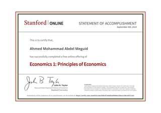 Mary and Robert Raymond Professor of Economics
John B. Taylor
Stanford University
PLEASE NOTE:
SOME ONLINE COURSES MAY DRAW ON MATERIAL FROM COURSES TAUGHT ON-CAMPUS BUT THEY ARE
NOT EQUIVALENT TO ON-CAMPUS COURSES. THIS STATEMENT DOES NOT AFFIRM THAT THIS STUDENT
WAS ENROLLED AS A STUDENT AT STANFORD UNIVERSITY IN ANY WAY. IT DOES NOT CONFER A STANFORD
UNIVERSITY GRADE, COURSE CREDIT OR DEGREE, AND IT DOES NOT VERIFY THE IDENTITY OF THE STUDENT.
Stanford ONLINE STATEMENT OF ACCOMPLISHMENT
Economics 1: Principles of Economics
September 4th, 2014
This is to certify that,
Ahmed Mohammad Abdel Meguid
has successfully completed a free online offering of
Authenticity of this statement of accomplishment can be verified at: https://verify.class.stanford.edu/SOA/d7e6d85a95b64a25be2c108c3057c3a5
 