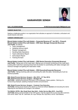 KARANVEER SINGH
Cell (+91)9560185580 E-Mail:karanveersingh1788@gmail.com
CAREER OBJECTIVE
Seeking a challenging position in an organization that cultivates an approach of motivation, enthusiasm and
results towards ones work.
CAREER CHRONOLOGY
Bharat Hotels Limited (The Lalit Hotels) – Corporate Revenue (2nd
Jan 2013 – Present)
Bharat Hotels Limited (The Lalit Hotels) – CRO Asst. Manager (Corporate Revenue)
Job Profile: As follows :
• Team management .
• Updating revenue report.
• Roaster management.
• Handling Daily Operations
• Teams attendance Report
• Call analysis Report
• Training the team
Bharat Hotels Limited (The Lalit Hotels) – CRO Senior Executive (Corporate Revenue)
Job Profile: Taking care of the mails team. Making sure of smooth functioning of the mails team.
Looking after mails from receiving those from the booker to coordinating with sales manager and
revenue manager and getting the reservation made.
Bharat Hotels Limited (The Lalit Hotels) – CRO Executive(Corporate Revenue)
Job Profile: Taking incoming calls and converting the calls into sales. Generating as much as
revenue possible.
IBM, Global Process Services, Gurgaon – (Nov 2012 – 31st
Dec 2013)
IBM, Global Process Services, Gurgaon – Strategic HR
Job Profile: Updating the personal information of the employees, Salary updation , Rehiring of a
homecoming employee, Updating employee transfers and promotions.
IBM, Global Process Services, Gurgaon – Customer Care Executive
Job Profile: Solving issues faced by the clients on a financial software Quicken and educating the clients
regarding the new features and changes in the software.
TAJ MAHAL HOTEL, Man Singh Road, New Delhi – Butler Service (May 2010 – Aug 2010)
Job Profile: Being a personal butler to the VVIP guests. I had the opportunity to serve oue elite customers
such as Mr. Ratan Tata, Mr. Jaithmilani, Mr. Arjun Rampal, Ms. Diya Mirza, and Dr. Dadi Balsara.
 