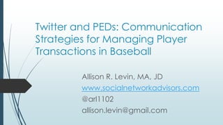 Twitter and PEDs: Communication
Strategies for Managing Player
Transgressions in Baseball
Allison R. Levin, MA, JD
www.socialnetworkadvisors.com
@arl1102
allison.levin@gmail.com
 