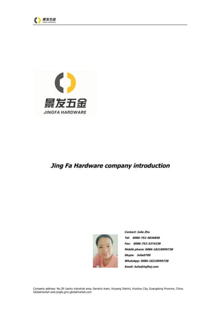 Company address: No.39 Liaohu industrial area, Danshui town, Huiyang District, Huizhou City, Guangdong Province, China.
Globalmarket web:jingfa.gmc.globalmarket.com
Jing Fa Hardware company introduction
Contact: Julia Zhu
Tel: 0086-752-3836858
Fax: 0086-752-3374238
Mobile phone: 0086-18218999738
Skype: Julia0700
WhatsApp: 0086-18218999738
Email: Julia@hzjfwj.com
 