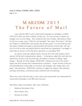 MAILCOM 2015 - THE FUTURE OF MAIL 1
James P. Mullan, CMDSM, MDC, CSSGB
July 2, 15
M AILCOM 2 0 1 5
T h e F u t u r e o f M a i l
I was asked by MST to write a brief article regarding my attendance at MAIL-
COM 2015 which was held in Atlanta, Ga this year. As I was arriving in Atlanta my
thoughts were on a few things. How would the show do in Atlanta, after being in Atlan-
tic City for so many years? Will it be well attended? How many "first-timers" will there
be? Vendors? Is MAILCOM still relevant after all these years? Is it still worth the time
and money (whether personally or professionally) and last but not least what will I get
out of it as far as value and benefits both for myself and my organization? I am happy to
report that my answer to all of the above questions is a resounding YES!
As anyone in the mail industry knows, the year 2015 will mark another critical
juncture for the mail communications industry. As businesses adapt their mail and com-
munications systems to the electronic age, the industry continues to undergo rapid
changes. Through all of the changes, MAILCOM continues to be one of the world’s
largest and most relevant mail communications convention. In part, because of the pro-
fessional dedication of thousands of executives and managers who manage their com-
pany’s mail operations. MAILCOM continues to support the industry with education,
meetings, networking, certifications and a exhibition hall of technology.
These were some of the hot topics, issues, items, and concerns that were shared and dis-
cussed with all attendees at the BIG show this year -
Mail Shows Signs of Comeback After Years of Decline
• Marketers Reevaluate Print
• Mail Volumes Rise
• Declines In E-Mail
 