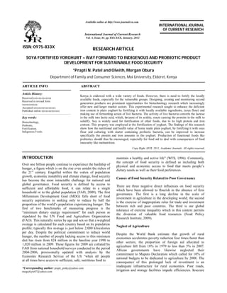 RESEARCH ARTICLE
SOYA FORTIFIED YORGHURT – WAY FORWARD TO INDIGENOUS AND PROBIOTIC PRODUCT
DEVELOPMENT FOR SUSTAINABLE FOOD SECURITY
*Prapti N. Patel and Olwith, Morgan Obura
Department of Family and Consumer Sciences, Moi University, Eldoret, Kenya
ARTICLE INFO ABSTRACT
Kenya is endowed with a wide variety of foods. However, there is need to fortify the locally
available foods, especially for the vulnerable groups. Designing, creating and monitoring second
generation products are prominent opportunities for biotechnology research which increasingly
offer new and larger market sectors. This experimental research sought to enhance the deficient
iron content in plain yoghurt by fortifying it with locally available ingredients, (soya flour) and
making use of fermenting action of live bacteria. The activity of live bacteria converts the lactose
in the milk into lactic acid, which, because of its acidity, reacts causing the proteins in the milk to
solidify. Soy is widely used for fortification of other foods, due to its high protein and iron
content. This property was employed in the fortification of yoghurt. The findings of this research
show how the nutritional and health value of home made plain yoghurt, by fortifying it with soya
flour and culturing with starter containing probiotic bacteria, can be improved to increase
specifically the protein and iron amounts in the yoghurt. Production of functional foods like
probiotics should thus be encouraged, especially for food aid to deal with consequences of food
insecurity like malnutrition.
Copy Right, IJCR, 2011, Academic Journals. All rights reserved.
INTRODUCTION
Over one billion people continue to experience the hardship of
hunger, a figure which is on the rise even amidst the riches of
the 21st
century. Engulfed within the vortex of population
growth, economic instability and climate change, food security
has become the most intractable challenge for national and
global governance. Food security is defined by access to
sufficient and affordable food; it can relate to a single
household or to the global population (FAO, 2009). The first
Millennium Development Goal (MDG) falls short of food
security aspirations in seeking only to reduce by half the
proportion of the world’s population experiencing hunger. The
first of two benchmarks of measuring progress is the
“minimum dietary energy requirement” for each person as
stipulated by the UN Food and Agriculture Organization
(FAO). This naturally varies by age and sex so that a weighted
average is calculated for each country based on its population
profile; typically this average is just below 2,000 kilocalories
per day. Despite the political commitment to reduce world
hunger, the number of people lacking access to this minimum
diet has risen from 824 million in the baseline year 1990 to
1,020 million in 2009. These figures for 2009 are collated by
FAO from national household surveys conducted in the period
2004-2006, provisionally updated with analysis by the
Economic Research Service of the US “when all people
at all times have access to sufficient, safe, nutritious food to
*Corresponding author: prapti_pinky@yahoo.com
mogeekyte07@yahoo.com
maintain a healthy and active life” (WFS, 1996). Commonly,
the concept of food security is defined as including both
physical and economic access to food that meets people’s
dietary needs as well as their food preferences.
Causes of Food Security Related to Poor Governance
There are three negative direct influences on food security
which have been allowed to flourish in the absence of firm
governance. The first is a long decline in the scale of
investment in agriculture in the developing world; the second
is the exercise of inappropriate rules for trade and investment
between rich and poor countries. The third is our global
tolerance of extreme inequality which in this context permits
the diversion of valuable food resources (Food Policy
Research Institute, 2009).
Neglect of Agriculture
Despite the World Bank estimate that growth of rural
economies accelerates poverty reduction four times faster than
other sectors, the proportion of foreign aid allocated to
agriculture fell from 18% in 1979 to less than 5% in 2007.
African governments have likewise neglected their
commitment to Maputo Declaration which called for 10% of
national budgets to be dedicated to agriculture by 2008. The
consequence of this prolonged lack of investment is an
inadequate infrastructure for rural economies. Poor roads,
irrigation and storage facilities impede efficiencies. Insecure
ISSN: 0975-833X
Available online at http://www.journalcra.com
International Journal of Current Research
Vol. 4, Issue, 01, pp.XXX-XXX, January, 2012
INTERNATIONAL JOURNAL
OF CURRENT RESEARCH
Article History:
Received xxxxxxxxxxxxx
Received in revised form
xxxxxxxxxxx
Accepted xxxxxxxxxxxxxxxx
Published online xxxxxxxxxxxxx
Key words:
Biotechnology,
Probiotic,
Fortification,
Indigenous Foods.
 