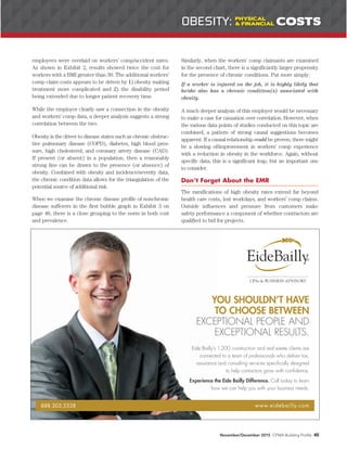 employees were overlaid on workers’ comp/accident rates.
As shown in Exhibit 2, results showed twice the cost for
workers with a BMI greater than 30. The additional workers’
comp claim costs appears to be driven by 1) obesity making
treatment more complicated and 2) the disability period
being extended due to longer patient recovery time.
While the employer clearly saw a connection in the obesity
and workers’ comp data, a deeper analysis suggests a strong
correlation between the two.
Obesity is the driver to disease states such as chronic obstruc-
tive pulmonary disease (COPD), diabetes, high blood pres-
sure, high cholesterol, and coronary artery disease (CAD).
If present (or absent) in a population, then a reasonably
strong line can be drawn to the presence (or absence) of
obesity. Combined with obesity and incidence/severity data,
the chronic condition data allows for the triangulation of the
potential source of additional risk.
When we examine the chronic disease profile of nonchronic
disease sufferers in the first bubble graph in Exhibit 3 on
page 46, there is a close grouping to the norm in both cost
and prevalence.
Similarly, when the workers’ comp claimants are examined
in the second chart, there is a significantly larger propensity
for the presence of chronic conditions. Put more simply:
If a worker is injured on the job, it is highly likely that
he/she also has a chronic condition(s) associated with
obesity.
A much deeper analysis of this employer would be necessary
to make a case for causation over correlation. However, when
the various data points of studies conducted on this topic are
combined, a pattern of strong causal suggestions becomes
apparent. If a causal relationship could be proven, there might
be a slowing of/improvement in workers’ comp experience
with a reduction in obesity in the workforce. Again, without
specific data, this is a significant leap, but an important one
to consider.
Don’t Forget About the EMR
The ramifications of high obesity rates extend far beyond
health care costs, lost workdays, and workers’ comp claims.
Outside influences and pressure from customers make
safety performance a component of whether contractors are
qualified to bid for projects.
November/December 2015 CFMA Building Profits 45
888.303.5338 www.eidebailly.com
Eide Bailly’s 1,200 construction and real estate clients are
connected to a team of professionals who deliver tax,
assurance and consulting services speciﬁcally designed
to help contactors grow with conﬁdence.
Experience the Eide Bailly Difference. Call today to learn
how we can help you with your business needs.
YOU SHOULDN’T HAVE
TO CHOOSE BETWEEN
EXCEPTIONAL PEOPLE AND
EXCEPTIONAL RESULTS.
OBESITY: PHYSICAL
& FINANCIAL COSTS
 