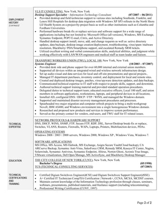 Page 2 of 2
EMPLOYMENT
HISTORY
(CONTINUED)
VLS IT CONSULTING, New York, New York
Desktop Support Specialist – Information Technology Consultant (07/2007 – 06/2011)
 Provided desktop and field technician support to various sites including Southside, Franklin, and
Lenox Hill Hospitals for desktop data migration with Windows XP SP3 rollouts in the North Shore
LIJ Health System on a project-by-project basis as well as other institutions such as Columbia and
Fordham Universities.
 Performed hardware break-fix or replace services and software support for a wide range of
applications including but not limited to: Microsoft Office (all versions), Windows, MS Exchange,
Symantec Endpoint, POP3 E-mail, Citrix, and Active Directory.
 Handled desktop support install, move, add, and change requests as well as: active directory
updates, data backups, desktop image creation/deployment, troubleshooting, virus/spam /malware
resolution, Blackberry/ PDA/Smartphone support, and escalated Remedy SRM tickets.
 Utilized excellent writing and verbal communication skills, analytical abilities, and judgment while
working effectively with LAN/WAN engineers and medical staff as team leader and liaison.
TRANSPORT WORKERS UNION (TWU), LOCAL 100, New York, New York
Systems Engineer (10/2003 – 07/2007)
 Provided desk side and phone support for over 60,000 internal and external union members.
 Supported all devices within an integrated wired and wireless network infrastructure design.
 Set up audio-visual and data services for local and off-site presentations and special projects..
 Managed IT department purchases, inventory control, and deployment for local and remote sites.
 Created and deployed desktop images, patches, virus/spyware detection updates, and data backups.
 Communicated technical expertise to IT staff with respect to people skills, support, and downtime.
 Authored technical support training material and provided standard operation procedures.
 Delegated duties to technical support team; educated executive officers, Local 100 staff, and union
members in software applications, workstations, laptops, and peripheral devices in all locations.
 Installed AD, configured DNS / DHCP / FTP / WINS, and managed the Windows domain.
 Supported and maintained disaster recovery management procedures and processes.
 Spearheaded two major migration and computer refresh projects to bring a multi-workgroup
Novell, IBM AS400, and Windows environment into a single homogeneous Windows domain.
 Researched and proposed new products and services to improve system performance.
 Served as the primary contact for vendors, end-users, and TWU staff for IT related issues.
TECHNICAL
EXPERTISE
NETWORK PROTOCOLS & HARDWARE SUPPORT
DNS, DHCP, WINS, SNMP, FTP, Secure FTP, RDP, DSL, Server/Desktop break-fix or replace,
Switches, VLANS, Routers, Firewalls, WAPs, Laptops, Printers, Multifunction devices, PDAs.
OPERATING SYSTEMS
Windows 2008 / 2003 / 2000 servers, Windows 2000, Windows XP , Windows Vista, Windows 7.
SOFTWARE APPLICATIONS
MS Office, MS Access, MS Outlook, MS Exchange, Asigra Secure Vault(Cloud backup), CA
ARCserve Backup, Symantec Anti-Virus, SalesForce CRM, Remedy SRM, Kaseya IT Center, Nagios,
Solarwinds, Symantec Antivirus, Symantec Endpoint, Altirus, Norton Ghost, Acronis True Image,
VMware virtualization, Dell Open Manage, MS ActiveSync, and Blackberry Desktop Manager.
EDUCATION THE CITY COLLEGE OF NEW YORK (CUNY), New York, New York
Bachelor’s Degree (05/1998)
TCS (TECHNICAL CONSULTING SERVICES) (07/2003)
TECHNICAL
CERTIFICATIONS
AND
TRAINING
 Certified Digium Switchvox Engineer(dCSE) and Digium Switchvox Support Engineer(dSSE).
 A+ Certified IT Technician CompTIA Certification | Network+, CCNA, MCSA, MCDST courses.
 Maintain current knowledge of the Information Technology profession through classes, seminars,
webinars, presentations, published materials, and freelance support (including telecommuting).
 Professional Writing Certification (CUNY, 1997)
 