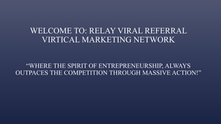 WELCOME TO: RELAY VIRAL REFERRAL
VIRTICAL MARKETING NETWORK
“WHERE THE SPIRIT OF ENTREPRENEURSHIP, ALWAYS
OUTPACES THE COMPETITION THROUGH MASSIVE ACTION!”
 