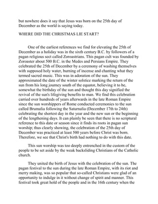 but nowhere does it say that Jesus was born on the 25th day of
December as the world is saying today.
WHERE DID THE CHRISTMAS LIE START?
One of the earliest references we find for elevating the 25th of
December as a holiday was in the sixth century B.C. by followers of a
pagan religious sect called Zoroastrians. This pagan cult was founded by
Zoroaster about 500 B.C. in the Medes and Persians Empire. They
celebrated the 25th of December by a ceremony of washing themselves
with supposed holy water, burning of incense and chanting what they
termed sacred music. This was in adoration of the sun. They
approximated the date of the winter solstice marking the return of the
sun from his long journey south of the equator, believing it to be,
somewhat the birthday of the sun and thought this day signified the
revival of the sun's lifegiving benefits to man. We find this celebration
carried over hundreds of years afterwards in the late Roman Empire
since the sun worshippers of Rome conducted ceremonies to the sun
called Brumalia following the Saturnalia (December 17th to 24th)
celebrating the shortest day in the year and the new sun or the beginning
of the lengthening days. It can plainly be seen that there is no scriptural
reference to this date or season since it finds its roots in pagan sun
worship; thus clearly showing, the celebration of the 25th day of
December was practiced at least 500 years before Christ was born.
Therefore, we see that Christ's birth had nothing to do with this date.
This sun worship was too deeply entrenched in the custom of the
people to be set aside by the weak backsliding Christians of the Catholic
church.
They united the birth of Jesus with the celebration of the sun. The
pagan festival to the sun during the late Roman Empire, with its riot and
merry making, was so popular that so-called Christians were glad of an
opportunity to indulge in it without change of spirit and manner. This
festival took great hold of the people and in the 16th century when the
 