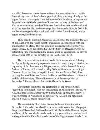 so-called Protestant revolution or reformation was at its climax, while
denouncing some of the Catholic practices, they yet clung closely to this
pagan festival. Here again is the influence of the heathens or pagans and
Jeremiah warned God's people to "Learn not the way of the heathen."
You must remember that the Christmas Festival was not celebrated until
all of the apostles died and error crept into the church. Now, in 300 A.D.
we found an organization weak and backslidden from the truth, and as
pagan as pagans themselves.
They tried to combine Zacharias' statement of the month or the day
of the event with the "sixth month" mentioned in connection with the
annunciation to Mary. This has given no assured results. Hoppolytus
seems to have been the first to fix Christ's birth on December 25th by
calculating nine months from the annunciation or conception, he arrived
at December 25th as the birthday of the Lord Jesus Christ.
There is no evidence that our Lord's birth was celebrated during
the Apostolic Age or early Apostolic times. An uncertainty existed at the
beginning of the third century. Hippolytus and others favored January
2nd and, Clement of Alexandria, May 20th, while others, according to
Clement, fixed the date on April 18th or 19th and March 28th, thus
proving that no Christmas festival had been established much before the
middle of the century. The earliest records of the recognition of
December 25th as a church festival is 336 A.D. in Rome.
Chrysostom states that the celebration of the birth of Christ
"according to the flesh" was not inaugurated at Antioch until about 376
A.D. that this festival, approved by himself, was opposed by many. It
was celebrated in Alexandria as early as 432 A.D.; in the Jerusalem
church it was celebrated January 6th.
The uncertainty of all dates discredits the computation set at
December 25th. Also, we should remember that Constantine, the pagan
Emperor of Rome had declared himself ruler both of the Roman Empire
and head of the so-called church; and eleven years after he had declared
and organized the Catholic church, one of the biggest errors hatched out
 