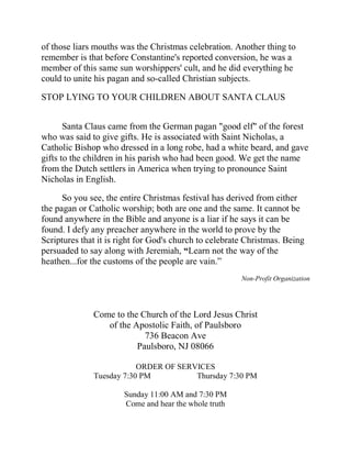of those liars mouths was the Christmas celebration. Another thing to
remember is that before Constantine's reported conversion, he was a
member of this same sun worshippers' cult, and he did everything he
could to unite his pagan and so-called Christian subjects.
STOP LYING TO YOUR CHILDREN ABOUT SANTA CLAUS
Santa Claus came from the German pagan "good elf" of the forest
who was said to give gifts. He is associated with Saint Nicholas, a
Catholic Bishop who dressed in a long robe, had a white beard, and gave
gifts to the children in his parish who had been good. We get the name
from the Dutch settlers in America when trying to pronounce Saint
Nicholas in English.
So you see, the entire Christmas festival has derived from either
the pagan or Catholic worship; both are one and the same. It cannot be
found anywhere in the Bible and anyone is a liar if he says it can be
found. I defy any preacher anywhere in the world to prove by the
Scriptures that it is right for God's church to celebrate Christmas. Being
persuaded to say along with Jeremiah, “Learn not the way of the
heathen...for the customs of the people are vain.”
Non-Profit Organization
Come to the Church of the Lord Jesus Christ
of the Apostolic Faith, of Paulsboro
736 Beacon Ave
Paulsboro, NJ 08066
ORDER OF SERVICES
Tuesday 7:30 PM Thursday 7:30 PM
Sunday 11:00 AM and 7:30 PM
Come and hear the whole truth
 