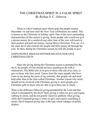 THE CHRISTMAS SPIRIT IS A FALSE SPIRIT
By Bishop S. C. Johnson
There is a devil inspired spirit which grips the people around
December 1st and lasts until the New Year celebrations are ended. This
is known as the Christmas or holiday spirit. One of the most outstanding
characteristics of this season is giving. Some people who would not give
a person money for a sandwich any other time of the year will reach in
their pockets and pull out money, saying Merry Christmas. You see, it is
the same devil who controls the people and their money all through the
year. So then, during the Christmas season, he tells the people to give.
GOD'S PEOPLE SHOULD NEITHER RECEIVE NOR GIVE
CHRISTMAS GIFTS
Since the giving during the Christmas season is prompted by the
devil, the people of God should not have anything to do with it
whatsoever. The Bible tells us to give to those who ask of us, also, to
give to those who have need. I know from the many people who have
come to me during the years of my ministry, that people ask and need
help other than at the time called Christmas. Another reason why saints
should not be involved with Christmas giving is, most people give
Christmas gifts to those who are able to give them one in return.
What is the difference between giving prompted by the Lord and that
which is prompted by the devil? Holy giving is when we give and expect
nothing in return, and do not glorify ourselves publicly when giving,
while devil-inspired giving is when we give and expect something in
return. Devil-inspired giving also is the type which indulges in public
display.
 