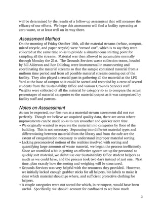 will be determined by the results of a follow-up assessment that will measure the
efficacy of our efforts. We hope this assessment will find a facility operating at
zero waste, or at least well on its way there.
!
Assessment Method!
On the morning of Friday October 18th, all the material streams (refuse, compost,
mixed recycle, and paper recycle) were “zeroed out”, which is to say they were
collected at the same time so as to provide a simultaneous starting point for
sampling all the streams. Material was then allowed to accumulate normally
through Monday the 21st. The Grounds Services waste collection teams, headed
by Bill Alderson and Ron Dillehay, were instrumental in maneuvering and
coordinating the material streams so that the sample contained material from a
uniform time period and from all possible material streams coming out of the
facility. They also played a crucial part in gathering all the material at the LPG
Yard at the base of campus so it could be sorted and recorded by a crew of several
students from the Sustainability Office and various Grounds Services staff.
Weights were collected of all the material by category so as to compare the actual
percentages of material categories to the material output as it was categorized by
facility staff and patrons.
!
Notes on Asssessment!
As can be expected, our first run at a material stream assessment did not run
perfectly. Though we believe we acquired quality data, there are areas where
improvements can be made so as to run smoother and quicker next time.
• We originally wanted to separate the material into categories by floor of the
building. This is not necessary. Separating into different material types and
differentiating between material from the library and from the cafe are the
extent of categorization necessary to understand improper material sorting.
• Lacking preconceived notions of the realities involved with sorting and
quantifying large amounts of waste material, we began the process inefficiently.
Since we stumbled a bit in getting an effective system set up for personnel to
quickly sort material, we didn’t use our Sustainability Office student helpers as
much as we could have, and the process took two days instead of just one. Next
time, plan exactly how the sorting and weighing will be structured.
• Grounds Services was very helpful with the resources they provided. However,
we initially lacked enough grabber sticks for all helpers, bin labels to make it
clear which material should go where, and sufficient protective clothing for
helpers.
• A couple categories were not sorted for which, in retrospect, would have been
useful. Specifically, we should: account for cardboard to see how much
!3
 