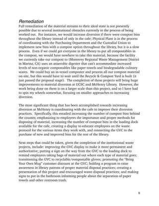 Remediation!
Full remediation of the material streams to their ideal state is not presently
possible due to several institutional obstacles currently in the process of being
worked out. For instance, we would increase diversion if there were compost bins
throughout the library instead of only in the cafe; Physical Plant is in the process
of coordinating with the Purchasing Department and the Custodial Union to
implement new bins with a compost option throughout the library, but it is a slow
process. Even if we could get everyone in the library to put all compostables in
the compost, we would have nowhere to take this material, because the facility
we currently take our compost to (Monterey Regional Waste Management District
in Marina, CA) uses an anaerobic digester that can’t accommodate increased
levels of non-organic compostables like paper towels and biodegradable culinary
wares. We could buy an in-vessel composter and process all our compost material
on-site, but this would have to wait until the Recycle & Compost Yard is built (it
just passed the proposal stage). The completion of these projects will bring huge
improvements to material diversion at UCSC and McHenry Library. However, the
work being done on them is on a larger scale than this project, and so I have had
to spin my wheels somewhat, focusing on smaller approaches to increasing
diversion.
!
The most significant thing that has been accomplished towards increasing
diversion at McHenry is coordinating with the cafe to improve their diversion
practices. Specifically, this entailed increasing the number of compost bins behind
the counter, emphasizing to employees the importance and proper methods for
disposing of material, increasing the number of compost bins in the loading dock
available for the cafe, creating a display to educate employees on the waste
protocol for the various items they work with, and connecting the GVC to the
purchase of new and improved bins for the rest of the library.
!
Next steps that could be taken, given the completion of the institutional waste
projects, include: improving the GVC display to make it more permanent and
authoritative; putting a sign on the way from the GVC to the loading dock to
remind employees taking bags of material out where each type of material goes;
transitioning the GVC to recyclable/compostable gloves; promoting the “Bring
Your Own Mug” customer discount at the GVC; holding a program to raise
awareness in library patrons of proper material disposal practices; creating a
presentation of this project and encouraged waste disposal practices; and making
signs to put in the bathroom informing people about the separation of paper
towels and other restroom trash.
!8
 