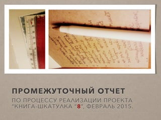 ПРОМЕЖУТОЧНЫЙ ОТЧЕТ
ПО ПРОЦЕССУ РЕАЛИЗАЦИИ ПРОЕКТА
“КНИГА-ШКАТУЛКА “8”, ФЕВРАЛЬ 2015.
 