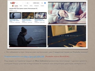 • Не забываем и про творческие настроения: уже 3 видео-истории на Youtube канале!
Подписывайтесь на http://goo.gl/JdXc5W (Youtube канал Book8UA)
Над видео-историями трудятся: Max Gelevera (режиссер, монтажер) + друзья проекта,
которые берут участие в подготовке и съемках как операторы, дикторы, актеры и т.п.
 