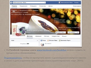 • На Facebook странице книги www.facebook.com/book8ua можно следить за
процессом и обновлениями.
Подписывайтесь, чтобы не пропустить анонс о долгожданном выпуске тиража
и анонс о дате и времени презентации книги [ориентировочно: март, 2015].
 