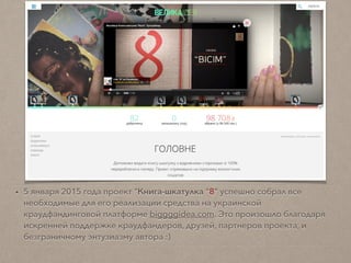 • 5 января 2015 года проект "Книга-шкатулка “8" успешно собрал все
необходимые для его реализации средства на украинской
краудфандинговой платформе biggggidea.com. Это произошло благодаря
искренней поддержке краудфандеров, друзей, партнеров проекта;
и безграничному энтузиазму автора :)
 