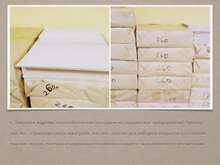 • Закуплен картон, переработанная (на одном из украинских предприятий) бумага,
она же - страницы книги-шкатулки, она же - основа для наборов открыток со стихами,
она же - серая, плотная и шероховатая капелька нашего экологического воспитания.
 