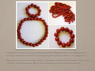 • Закуплены наборы красных деревянных бус и браслетов для краудфандеров,
которые выбрали в качестве вознаграждения наборы "Книга + бусы|браслет”.
• Магазин, который нам в этом помог: "Зробимо Українське Модним" (zym.in.ua),
г. Хорол, Полтавская обл. Место изготовления наборов: Волынская обл.
 