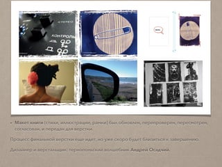 • Макет книги (стихи, иллюстрации, рамки) был обновлен, перепроверен, пересмотрен,
согласован; и передан для верстки.
Процесс финальной верстки еще идет, но уже скоро будет близиться к завершению.
Дизайнер и верстальщик: волшебник Андрей Осадчий из Ивано-Франковска.
 