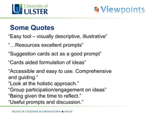 “ Easy tool – visually descriptive, illustrative” “… Resources excellent prompts” “ Suggestion cards act as a good prompt” “ Cards aided formulation of ideas” “ Accessible and easy to use. Comprehensive  and guiding.” “ Look at the holistic approach.” “Group participation/engagement on ideas” “ Being given the time to reflect.” “ Useful prompts and discussion.” Some Quotes  