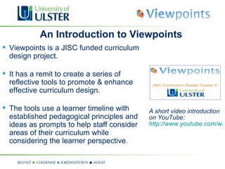 A short video introduction on YouTube:  http://www.youtube.com/watch?v=Ux0Bv7fRrQI An Introduction to Viewpoints Viewpoints is a JISC funded curriculum design project. It has a remit to create a series of reflective tools to promote & enhance effective curriculum design. The tools use a learner timeline with established pedagogical principles and ideas as prompts to help staff consider areas of their curriculum while considering the learner perspective . 